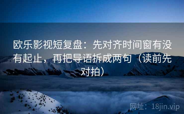 欧乐影视短复盘：先对齐时间窗有没有起止，再把导语拆成两句（读前先对拍）