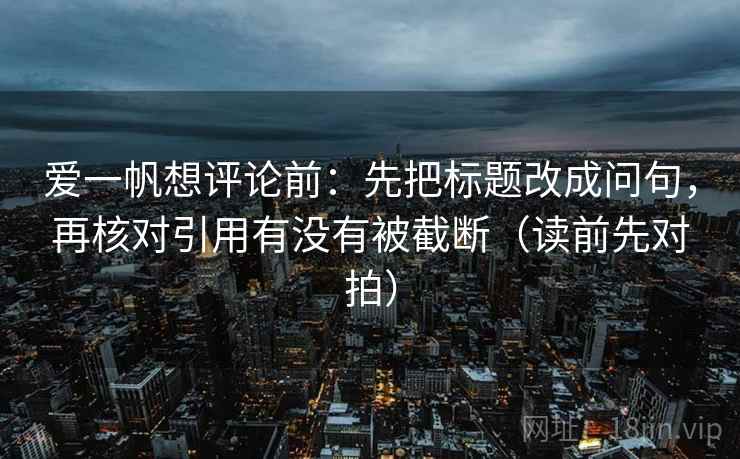 爱一帆想评论前：先把标题改成问句，再核对引用有没有被截断（读前先对拍）