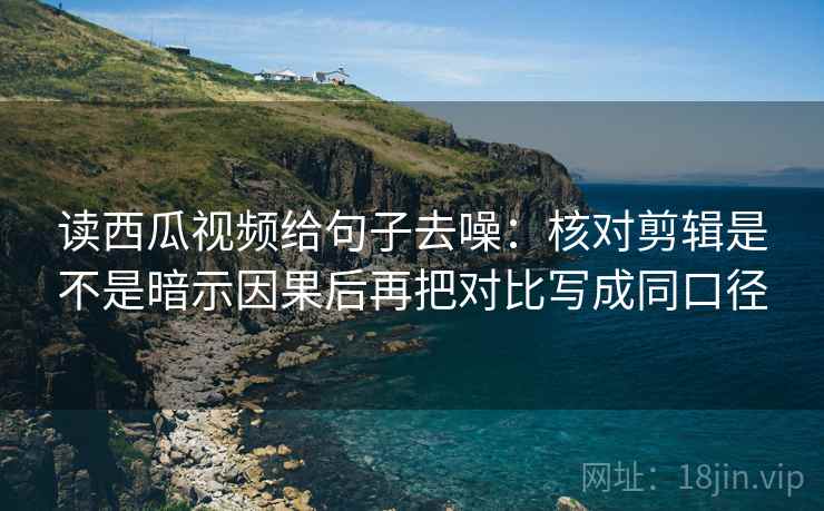 读西瓜视频给句子去噪：核对剪辑是不是暗示因果后再把对比写成同口径