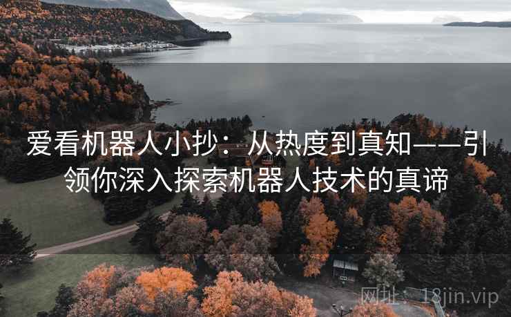 爱看机器人小抄：从热度到真知——引领你深入探索机器人技术的真谛