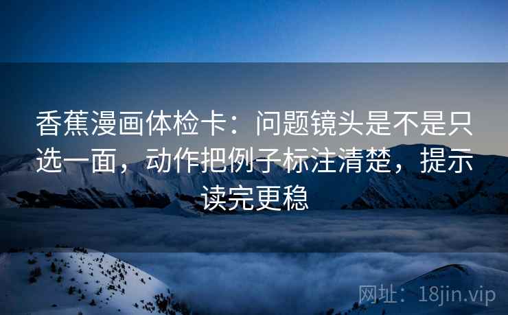 香蕉漫画体检卡：问题镜头是不是只选一面，动作把例子标注清楚，提示读完更稳