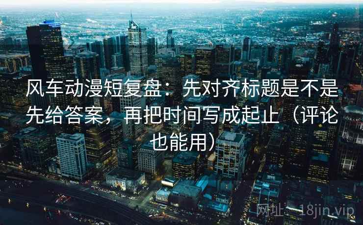 风车动漫短复盘：先对齐标题是不是先给答案，再把时间写成起止（评论也能用）