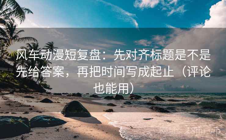 风车动漫短复盘：先对齐标题是不是先给答案，再把时间写成起止（评论也能用）